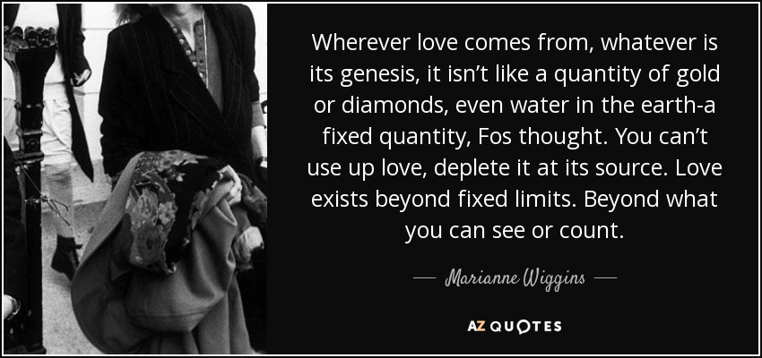 Wherever love comes from, whatever is its genesis, it isn’t like a quantity of gold or diamonds, even water in the earth-a fixed quantity, Fos thought. You can’t use up love, deplete it at its source. Love exists beyond fixed limits. Beyond what you can see or count. - Marianne Wiggins