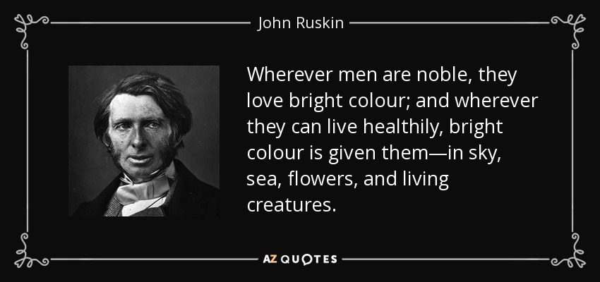Wherever men are noble, they love bright colour; and wherever they can live healthily, bright colour is given them—in sky, sea, flowers, and living creatures. - John Ruskin