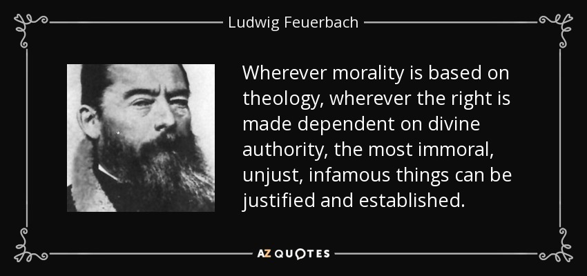 Wherever morality is based on theology, wherever the right is made dependent on divine authority, the most immoral, unjust, infamous things can be justified and established. - Ludwig Feuerbach
