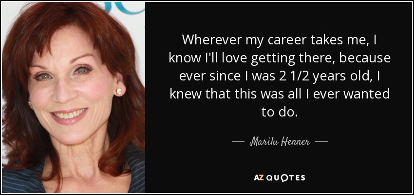 Wherever my career takes me, I know I'll love getting there, because ever since I was 2 1/2 years old, I knew that this was all I ever wanted to do. - Marilu Henner