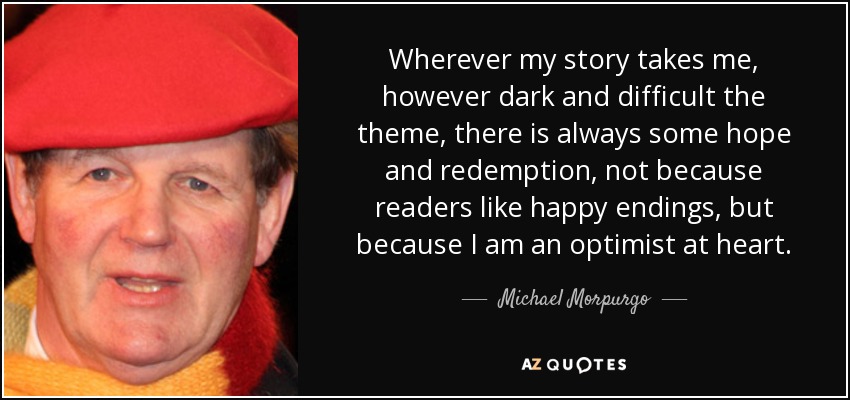 Wherever my story takes me, however dark and difficult the theme, there is always some hope and redemption, not because readers like happy endings, but because I am an optimist at heart. - Michael Morpurgo