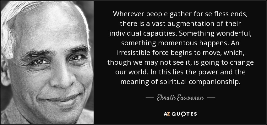 Wherever people gather for selfless ends, there is a vast augmentation of their individual capacities. Something wonderful, something momentous happens. An irresistible force begins to move, which, though we may not see it, is going to change our world. In this lies the power and the meaning of spiritual companionship. - Eknath Easwaran