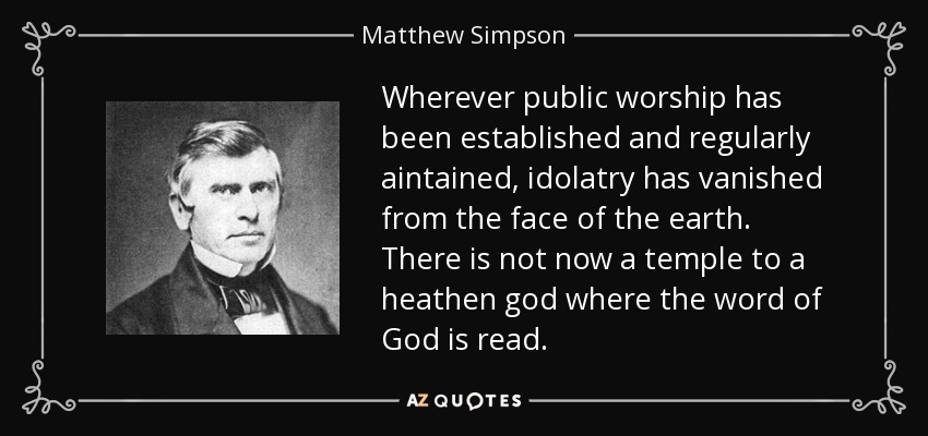 Wherever public worship has been established and regularly aintained, idolatry has vanished from the face of the earth. There is not now a temple to a heathen god where the word of God is read. - Matthew Simpson