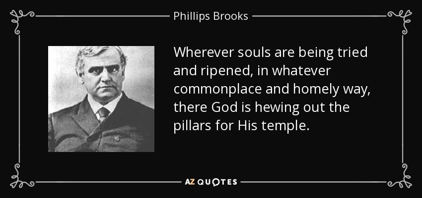 Wherever souls are being tried and ripened, in whatever commonplace and homely way, there God is hewing out the pillars for His temple. - Phillips Brooks