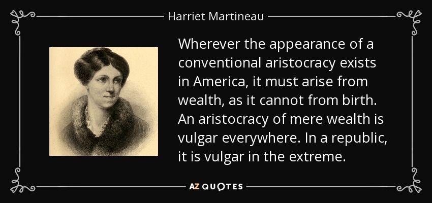 Wherever the appearance of a conventional aristocracy exists in America, it must arise from wealth, as it cannot from birth. An aristocracy of mere wealth is vulgar everywhere. In a republic, it is vulgar in the extreme. - Harriet Martineau