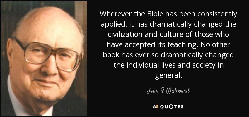 Wherever the Bible has been consistently applied, it has dramatically changed the civilization and culture of those who have accepted its teaching. No other book has ever so dramatically changed the individual lives and society in general. - John F Walvoord