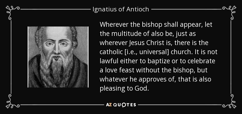 Wherever the bishop shall appear, let the multitude of also be, just as wherever Jesus Christ is, there is the catholic [i.e., universal] church. It is not lawful either to baptize or to celebrate a love feast without the bishop, but whatever he approves of, that is also pleasing to God. - Ignatius of Antioch