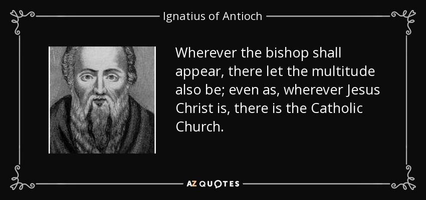 Wherever the bishop shall appear, there let the multitude also be; even as, wherever Jesus Christ is, there is the Catholic Church. - Ignatius of Antioch