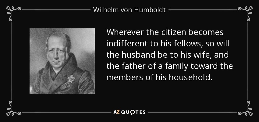 Wherever the citizen becomes indifferent to his fellows, so will the husband be to his wife, and the father of a family toward the members of his household. - Wilhelm von Humboldt