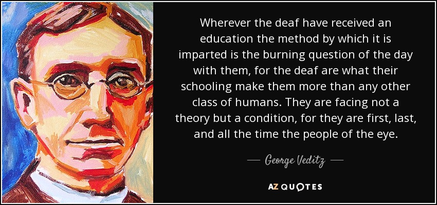 Wherever the deaf have received an education the method by which it is imparted is the burning question of the day with them, for the deaf are what their schooling make them more than any other class of humans. They are facing not a theory but a condition, for they are first, last, and all the time the people of the eye. - George Veditz