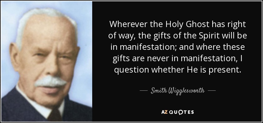 Wherever the Holy Ghost has right of way, the gifts of the Spirit will be in manifestation; and where these gifts are never in manifestation, I question whether He is present. - Smith Wigglesworth