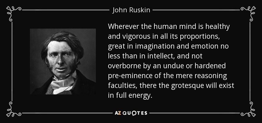 Wherever the human mind is healthy and vigorous in all its proportions, great in imagination and emotion no less than in intellect, and not overborne by an undue or hardened pre-eminence of the mere reasoning faculties, there the grotesque will exist in full energy. - John Ruskin
