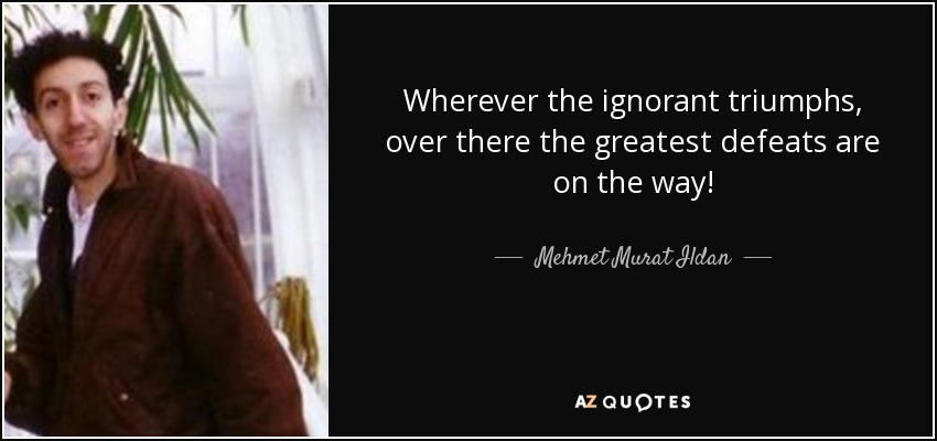 Wherever the ignorant triumphs, over there the greatest defeats are on the way! - Mehmet Murat Ildan