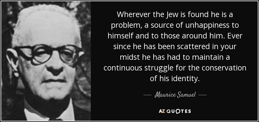 Wherever the Jew is found he is a problem, a source of unhappiness to himself and to those around him. Ever since he has been scattered in your midst he has had to maintain a continuous struggle for the conservation of his identity. - Maurice Samuel