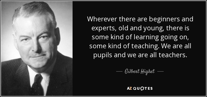 Wherever there are beginners and experts, old and young, there is some kind of learning going on, some kind of teaching. We are all pupils and we are all teachers. - Gilbert Highet