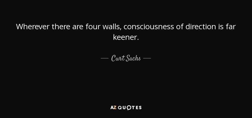 Wherever there are four walls, consciousness of direction is far keener. - Curt Sachs