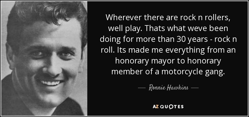 Wherever there are rock n rollers, well play. Thats what weve been doing for more than 30 years - rock n roll. Its made me everything from an honorary mayor to honorary member of a motorcycle gang. - Ronnie Hawkins
