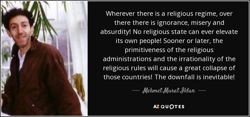 Wherever there is a religious regime, over there there is ignorance, misery and absurdity! No religious state can ever elevate its own people! Sooner or later, the primitiveness of the religious administrations and the irrationality of the religious rules will cause a great collapse of those countries! The downfall is inevitable! - Mehmet Murat Ildan