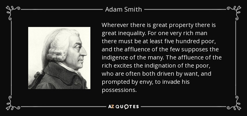 Wherever there is great property there is great inequality. For one very rich man there must be at least five hundred poor, and the affluence of the few supposes the indigence of the many. The affluence of the rich excites the indignation of the poor, who are often both driven by want, and prompted by envy, to invade his possessions. - Adam Smith