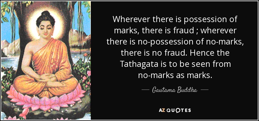 Wherever there is possession of marks, there is fraud ; wherever there is no-possession of no-marks, there is no fraud. Hence the Tathagata is to be seen from no-marks as marks. - Gautama Buddha
