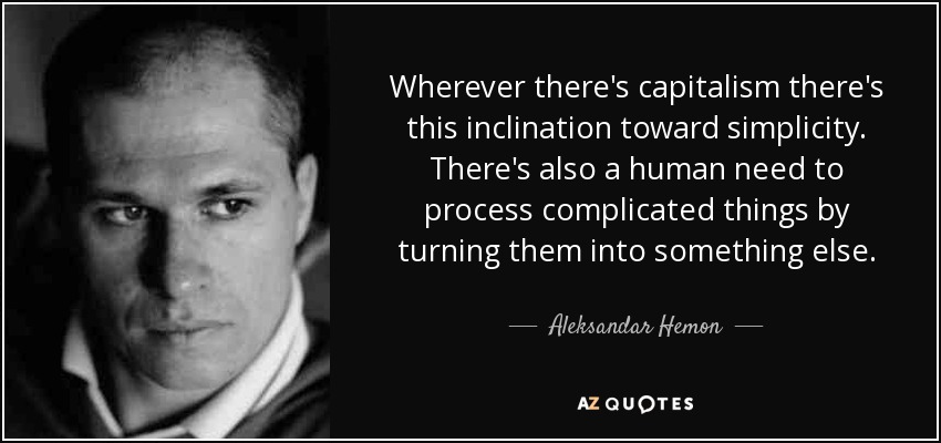 Wherever there's capitalism there's this inclination toward simplicity. There's also a human need to process complicated things by turning them into something else. - Aleksandar Hemon