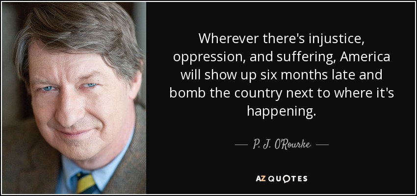 Wherever there's injustice, oppression, and suffering, America will show up six months late and bomb the country next to where it's happening. - P. J. O'Rourke