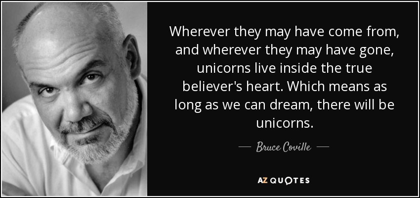 Wherever they may have come from, and wherever they may have gone, unicorns live inside the true believer's heart. Which means as long as we can dream, there will be unicorns. - Bruce Coville