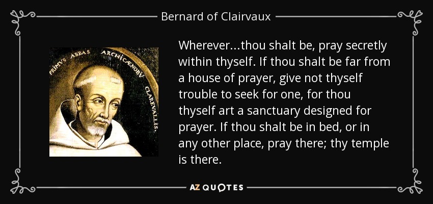 Wherever...thou shalt be, pray secretly within thyself. If thou shalt be far from a house of prayer, give not thyself trouble to seek for one, for thou thyself art a sanctuary designed for prayer. If thou shalt be in bed, or in any other place, pray there; thy temple is there. - Bernard of Clairvaux
