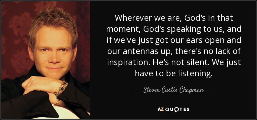 Wherever we are, God's in that moment, God's speaking to us, and if we've just got our ears open and our antennas up, there's no lack of inspiration. He's not silent. We just have to be listening. - Steven Curtis Chapman