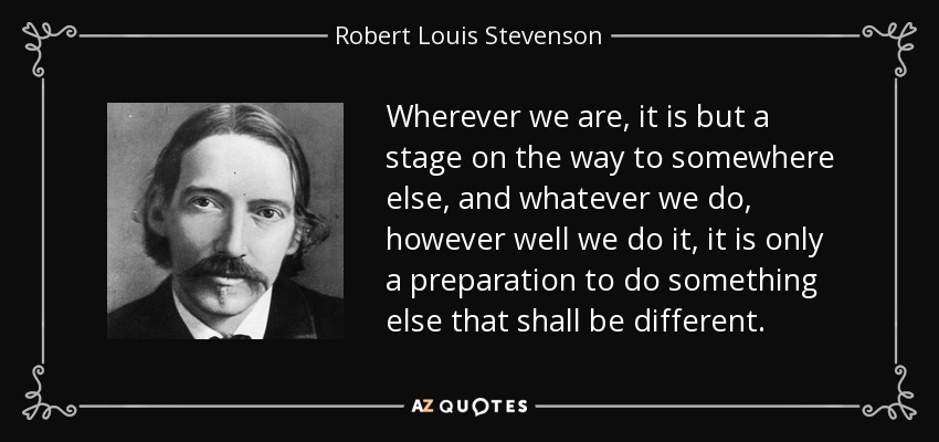 Wherever we are, it is but a stage on the way to somewhere else, and whatever we do, however well we do it, it is only a preparation to do something else that shall be different. - Robert Louis Stevenson