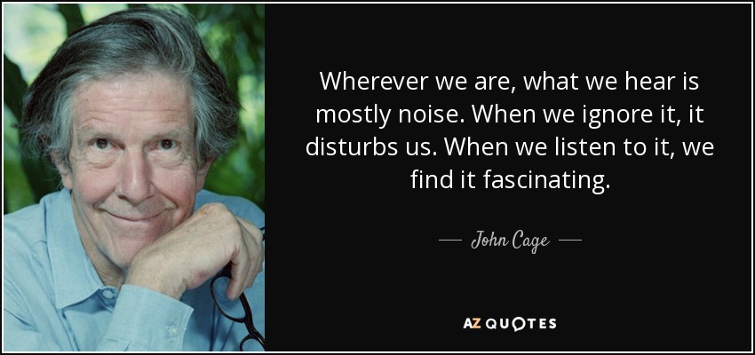 Wherever we are, what we hear is mostly noise. When we ignore it, it disturbs us. When we listen to it, we find it fascinating. - John Cage