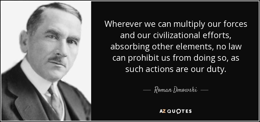 Wherever we can multiply our forces and our civilizational efforts, absorbing other elements, no law can prohibit us from doing so, as such actions are our duty. - Roman Dmowski