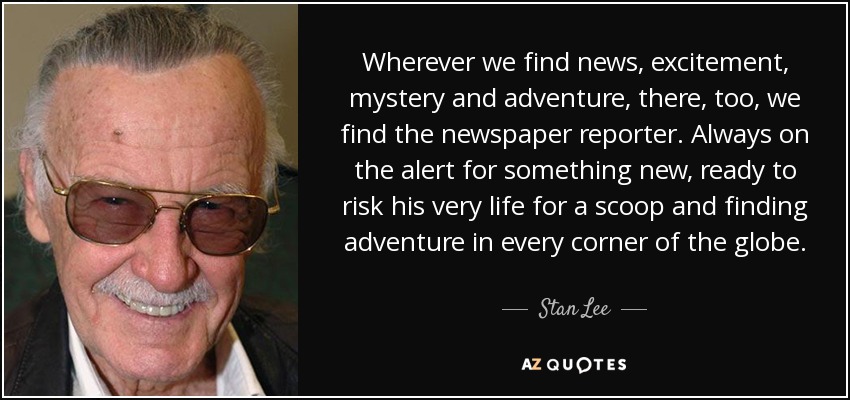 Wherever we find news, excitement, mystery and adventure, there, too, we find the newspaper reporter. Always on the alert for something new, ready to risk his very life for a scoop and finding adventure in every corner of the globe. - Stan Lee