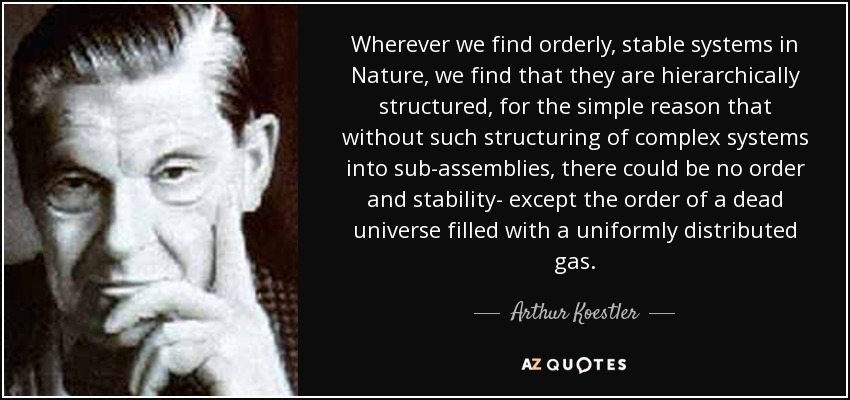 Wherever we find orderly, stable systems in Nature, we find that they are hierarchically structured, for the simple reason that without such structuring of complex systems into sub-assemblies, there could be no order and stability- except the order of a dead universe filled with a uniformly distributed gas. - Arthur Koestler