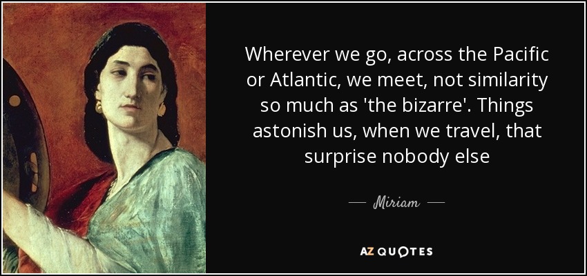 Wherever we go, across the Pacific or Atlantic, we meet, not similarity so much as 'the bizarre'. Things astonish us, when we travel, that surprise nobody else - Miriam