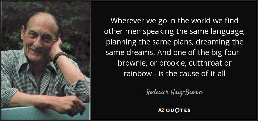 Wherever we go in the world we find other men speaking the same language, planning the same plans, dreaming the same dreams. And one of the big four - brownie, or brookie, cutthroat or rainbow - is the cause of it all - Roderick Haig-Brown