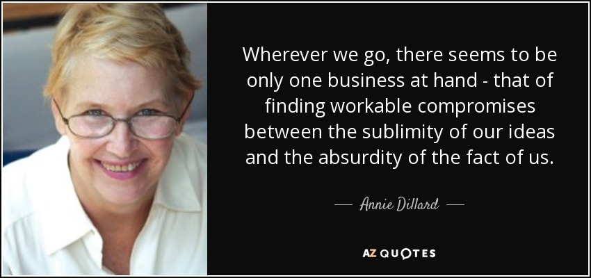 Wherever we go, there seems to be only one business at hand - that of finding workable compromises between the sublimity of our ideas and the absurdity of the fact of us. - Annie Dillard