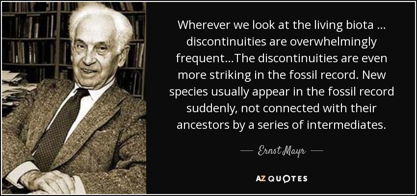 Wherever we look at the living biota … discontinuities are overwhelmingly frequent…The discontinuities are even more striking in the fossil record. New species usually appear in the fossil record suddenly, not connected with their ancestors by a series of intermediates. - Ernst Mayr