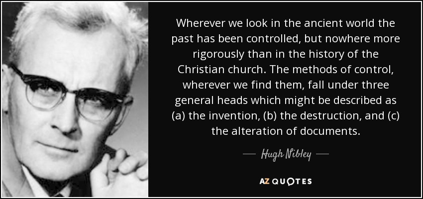 Wherever we look in the ancient world the past has been controlled, but nowhere more rigorously than in the history of the Christian church. The methods of control, wherever we find them, fall under three general heads which might be described as (a) the invention, (b) the destruction, and (c) the alteration of documents. - Hugh Nibley