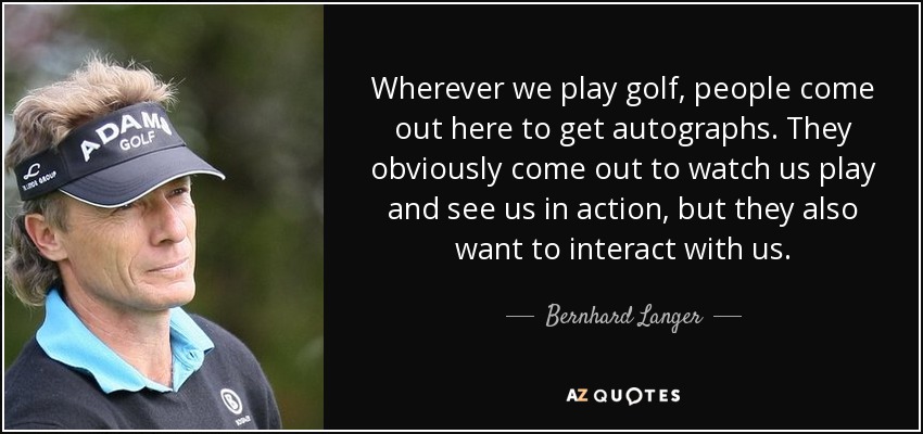 Wherever we play golf, people come out here to get autographs. They obviously come out to watch us play and see us in action, but they also want to interact with us. - Bernhard Langer