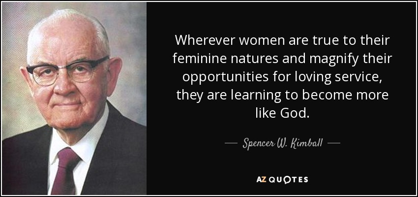 Wherever women are true to their feminine natures and magnify their opportunities for loving service, they are learning to become more like God. - Spencer W. Kimball