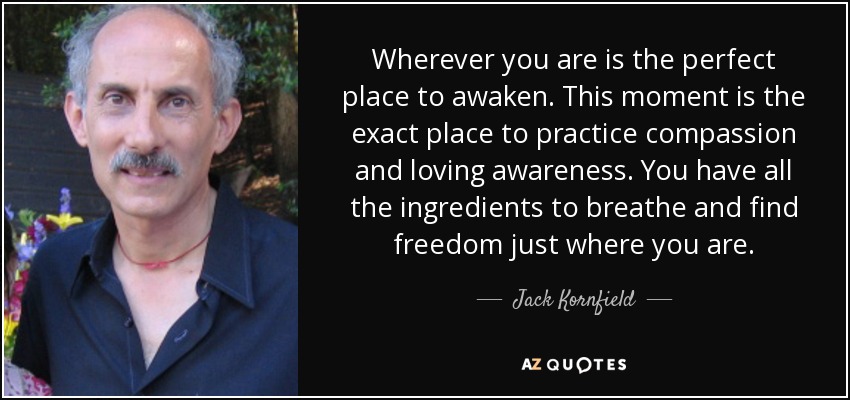 Wherever you are is the perfect place to awaken. This moment is the exact place to practice compassion and loving awareness. You have all the ingredients to breathe and find freedom just where you are. - Jack Kornfield