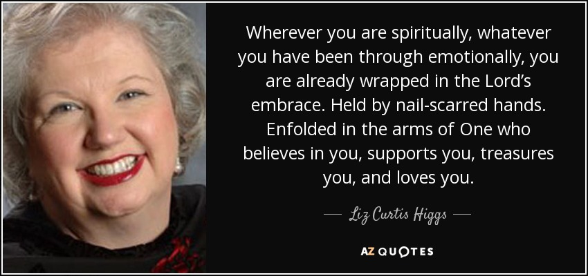 Wherever you are spiritually, whatever you have been through emotionally, you are already wrapped in the Lord’s embrace. Held by nail-scarred hands. Enfolded in the arms of One who believes in you, supports you, treasures you, and loves you. - Liz Curtis Higgs