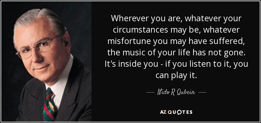 Wherever you are, whatever your circumstances may be, whatever misfortune you may have suffered, the music of your life has not gone. It's inside you - if you listen to it, you can play it. - Nido R Qubein