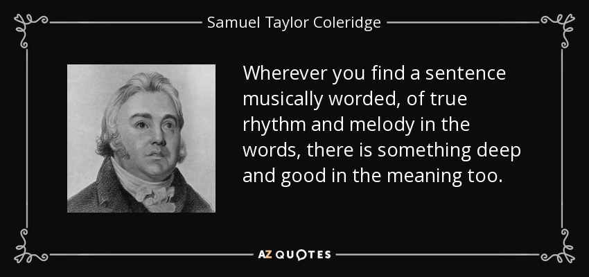 Wherever you find a sentence musically worded, of true rhythm and melody in the words, there is something deep and good in the meaning too. - Samuel Taylor Coleridge