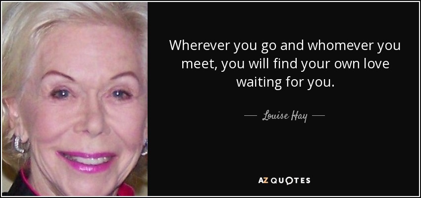 Wherever you go and whomever you meet, you will find your own love waiting for you. - Louise Hay