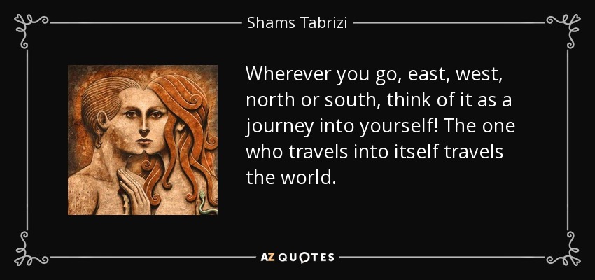 Wherever you go, east, west, north or south, think of it as a journey into yourself! The one who travels into itself travels the world. - Shams Tabrizi
