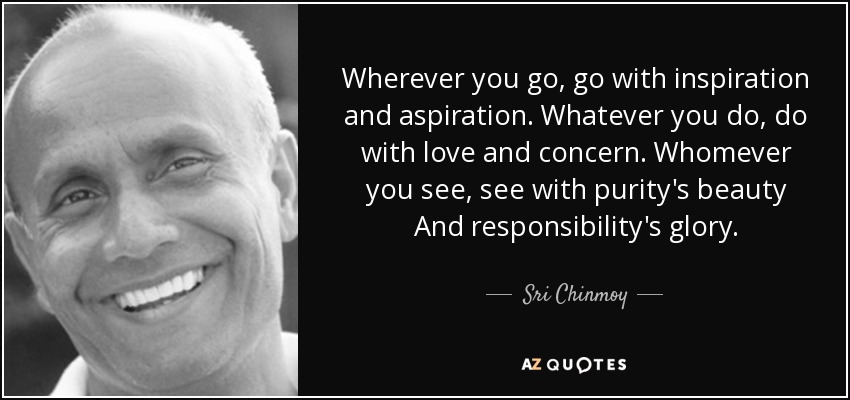 Wherever you go, go with inspiration and aspiration. Whatever you do, do with love and concern. Whomever you see, see with purity's beauty And responsibility's glory. - Sri Chinmoy