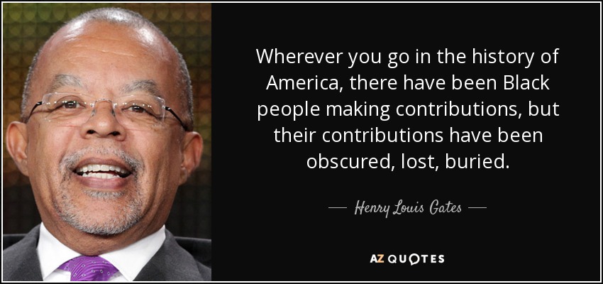 Wherever you go in the history of America, there have been Black people making contributions, but their contributions have been obscured, lost, buried. - Henry Louis Gates
