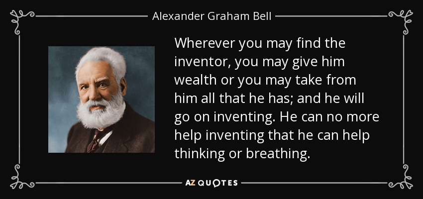 Wherever you may find the inventor, you may give him wealth or you may take from him all that he has; and he will go on inventing. He can no more help inventing that he can help thinking or breathing. - Alexander Graham Bell